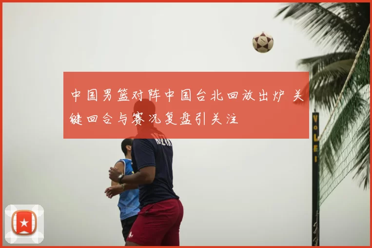 中国男篮对阵中国台北回放出炉 关键回合与赛况复盘引关注
