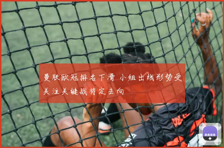 曼联欧冠排名下滑 小组出线形势受关注关键战将定去向