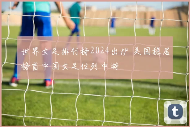 世界女足排行榜2024出炉 美国稳居榜首中国女足位列中游