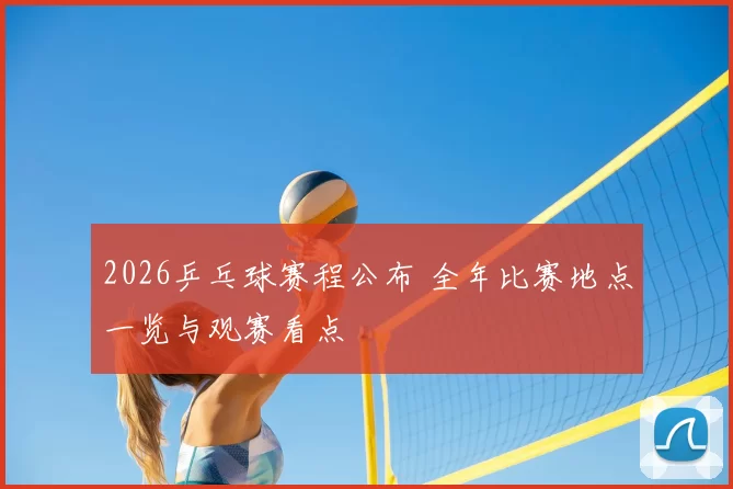 2026乒乓球赛程公布 全年比赛地点一览与观赛看点