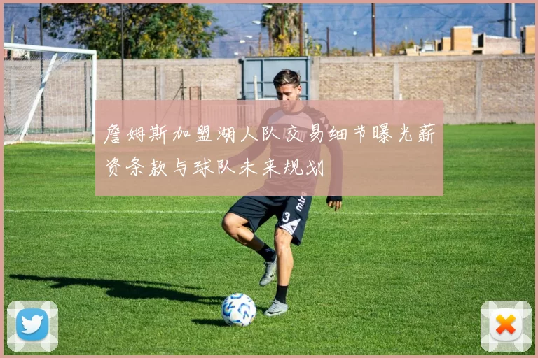 詹姆斯加盟湖人队交易细节曝光薪资条款与球队未来规划
