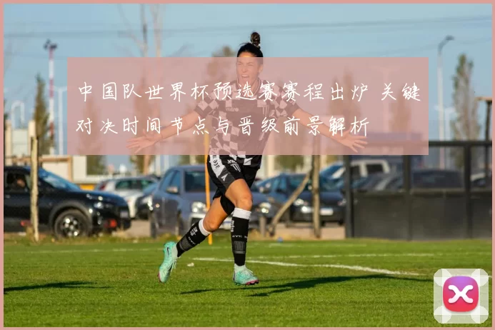 中国队世界杯预选赛赛程出炉 关键对决时间节点与晋级前景解析
