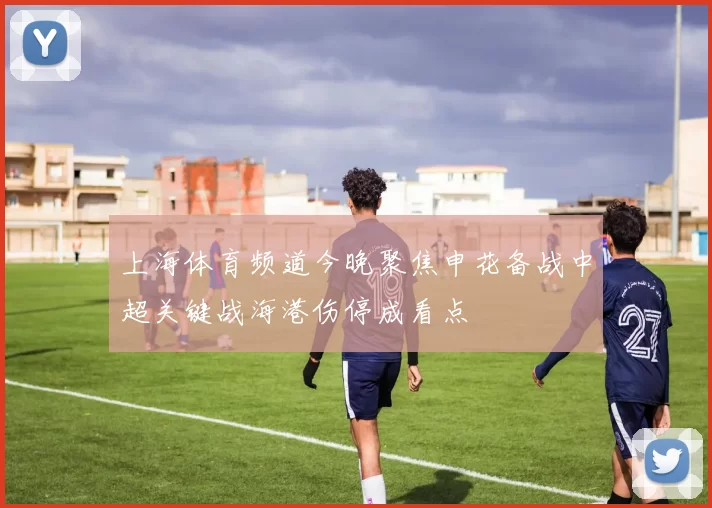 上海体育频道今晚聚焦申花备战中超关键战海港伤停成看点