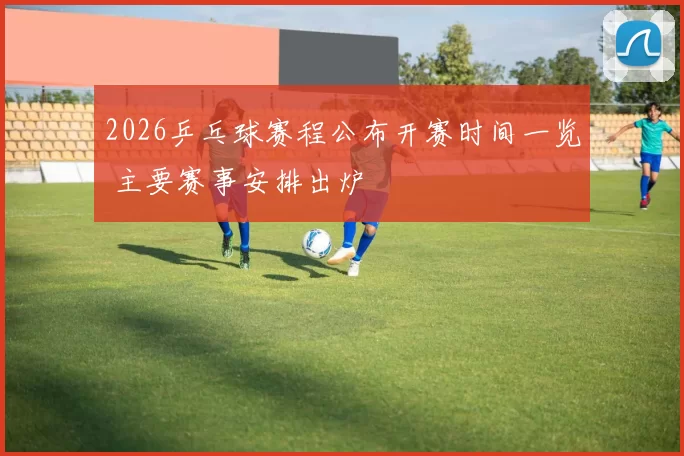 2026乒乓球赛程公布开赛时间一览 主要赛事安排出炉