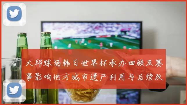 大邱球场韩日世界杯承办回顾及赛事影响地方城市遗产利用与后续改造