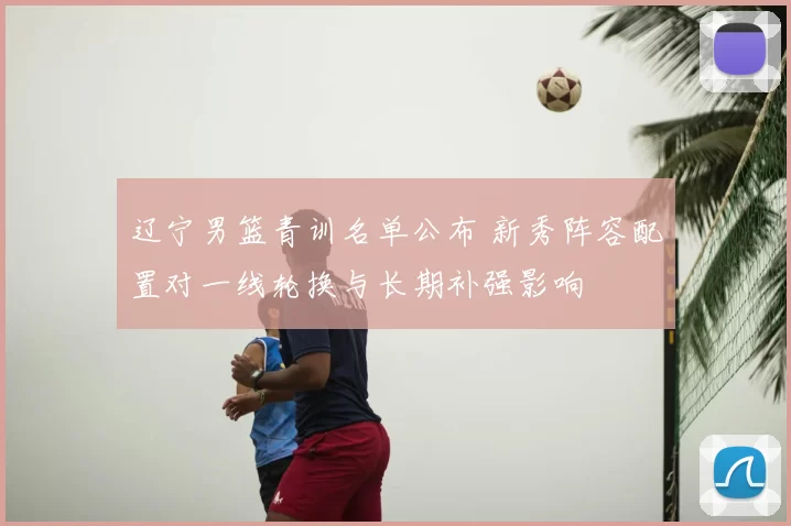 辽宁男篮青训名单公布 新秀阵容配置对一线轮换与长期补强影响