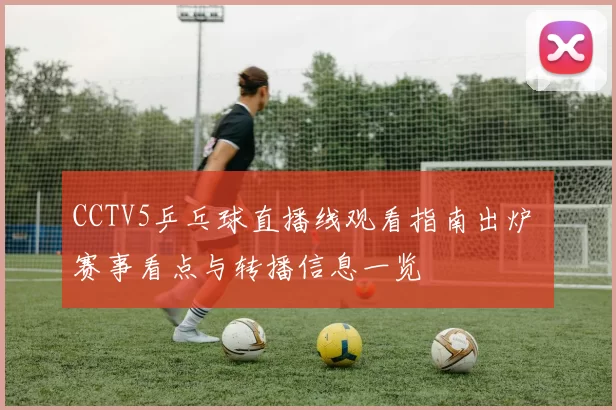 CCTV5乒乓球直播线观看指南出炉 赛事看点与转播信息一览