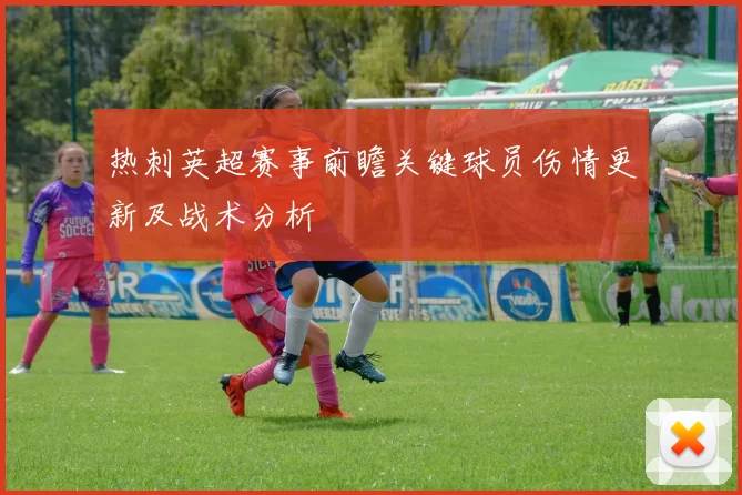 热刺英超赛事前瞻关键球员伤情更新及战术分析