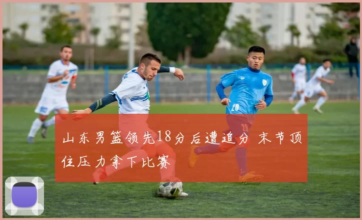 山东男篮领先18分后遭追分 末节顶住压力拿下比赛