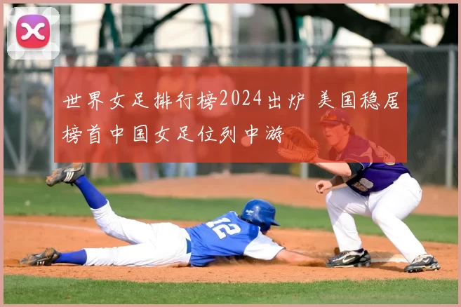 世界女足排行榜2024出炉 美国稳居榜首中国女足位列中游