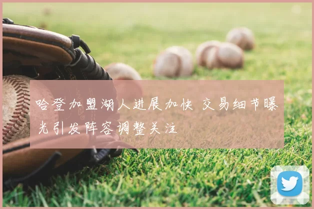 哈登加盟湖人进展加快 交易细节曝光引发阵容调整关注