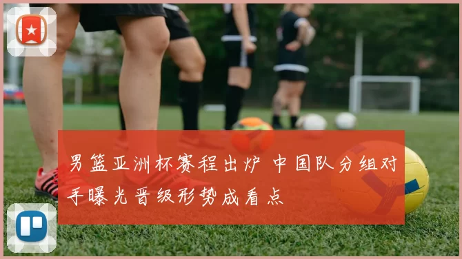 男篮亚洲杯赛程出炉 中国队分组对手曝光晋级形势成看点