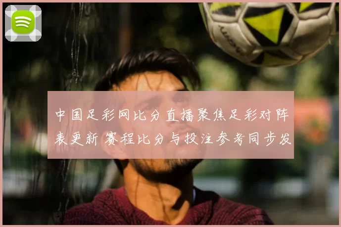 中国足彩网比分直播聚焦足彩对阵表更新 赛程比分与投注参考同步发布