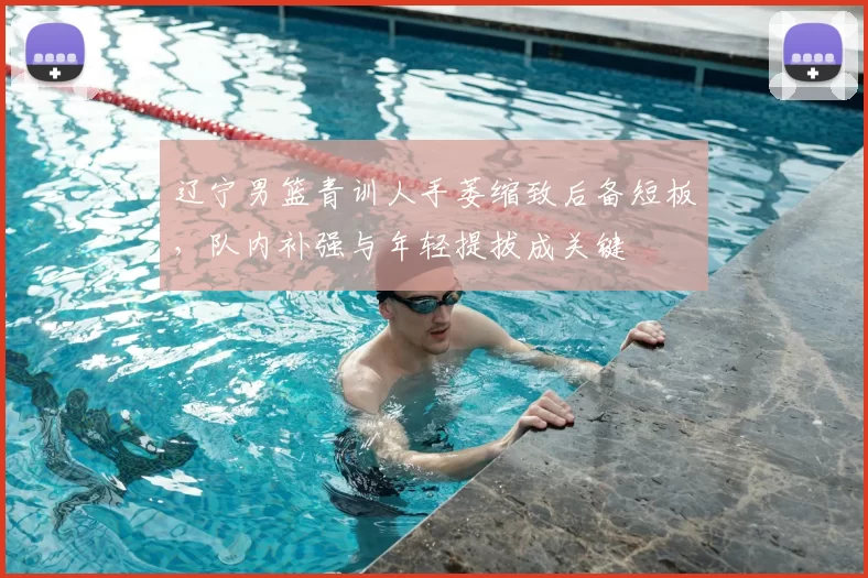 辽宁男篮青训人手萎缩致后备短板,队内补强与年轻提拔成关键