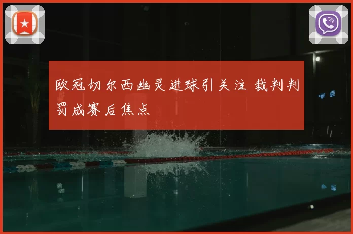 欧冠切尔西幽灵进球引关注 裁判判罚成赛后焦点
