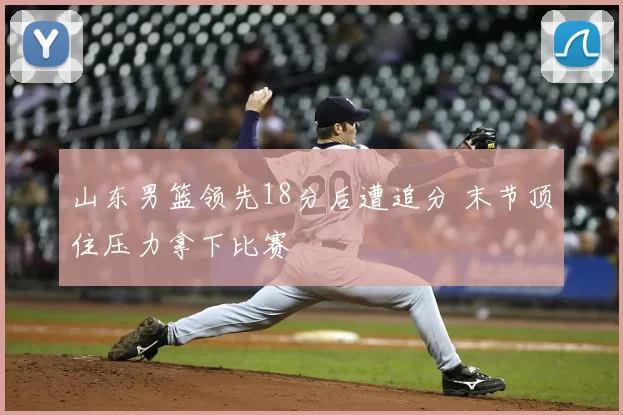 山东男篮领先18分后遭追分 末节顶住压力拿下比赛