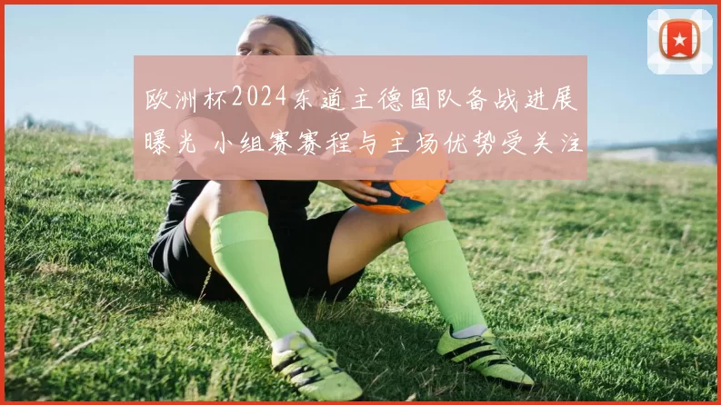 欧洲杯2024东道主德国队备战进展曝光 小组赛赛程与主场优势受关注