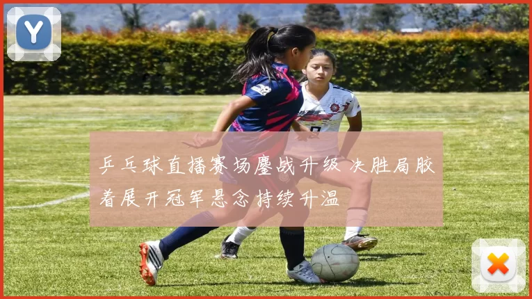 乒乓球直播赛场鏖战升级 决胜局胶着展开冠军悬念持续升温