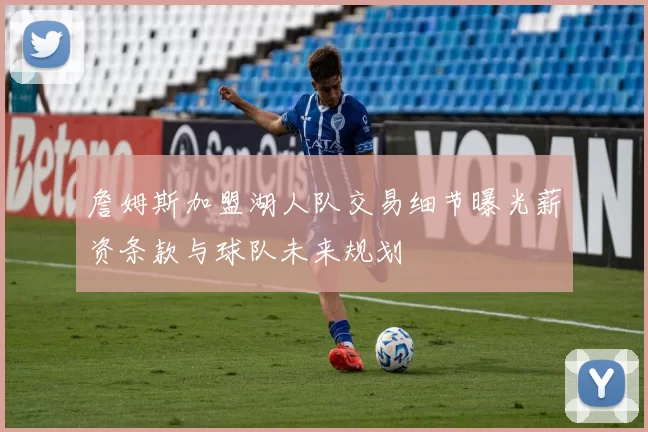 詹姆斯加盟湖人队交易细节曝光薪资条款与球队未来规划