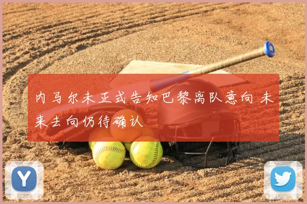 内马尔未正式告知巴黎离队意向 未来去向仍待确认