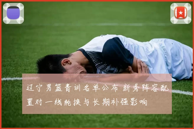 辽宁男篮青训名单公布 新秀阵容配置对一线轮换与长期补强影响