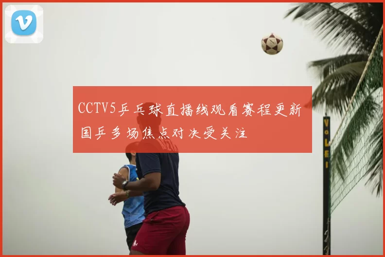 CCTV5乒乓球直播线观看赛程更新 国乒多场焦点对决受关注