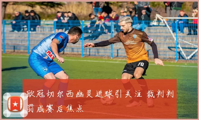 欧冠切尔西幽灵进球引关注 裁判判罚成赛后焦点