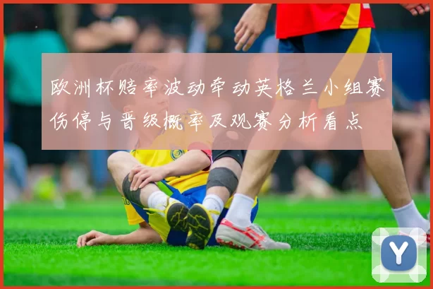 欧洲杯赔率波动牵动英格兰小组赛伤停与晋级概率及观赛分析看点