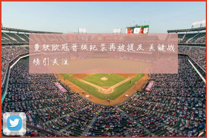 曼联欧冠晋级纪录再被提及 关键战绩引关注