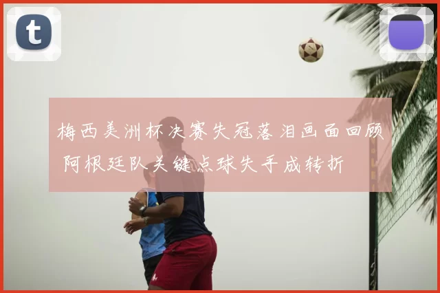 梅西美洲杯决赛失冠落泪画面回顾 阿根廷队关键点球失手成转折
