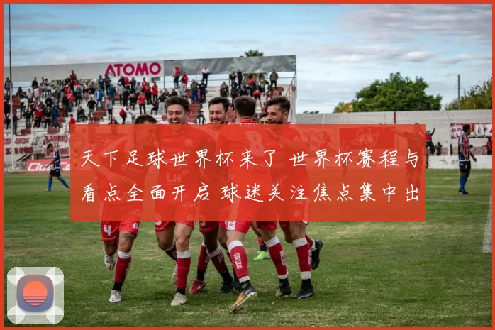 天下足球世界杯来了 世界杯赛程与看点全面开启 球迷关注焦点集中出炉