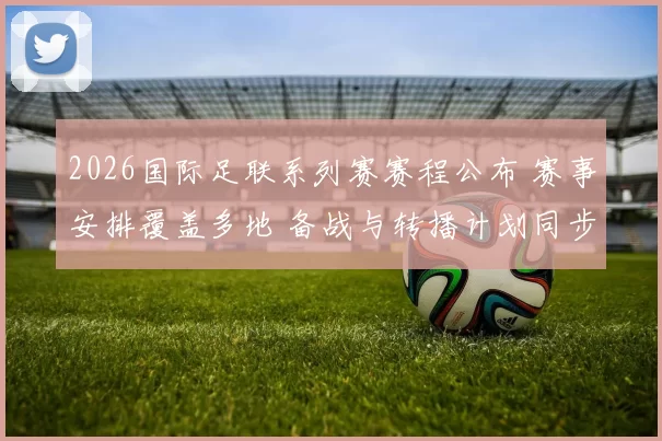 2026国际足联系列赛赛程公布 赛事安排覆盖多地 备战与转播计划同步推进