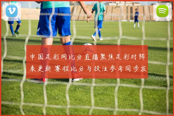 中国足彩网比分直播聚焦足彩对阵表更新 赛程比分与投注参考同步发布