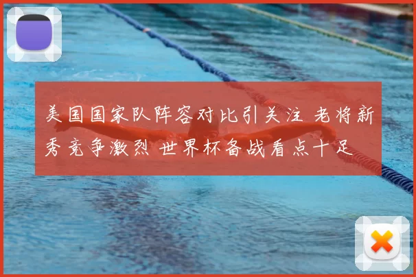 美国国家队阵容对比引关注 老将新秀竞争激烈 世界杯备战看点十足