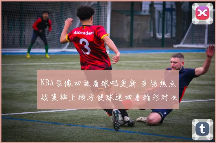 NBA录像回放看球吧更新 多场焦点战集锦上线方便球迷回看精彩对决