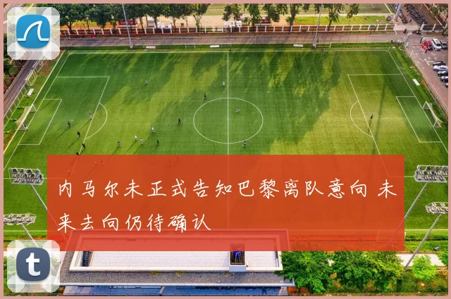 内马尔未正式告知巴黎离队意向 未来去向仍待确认