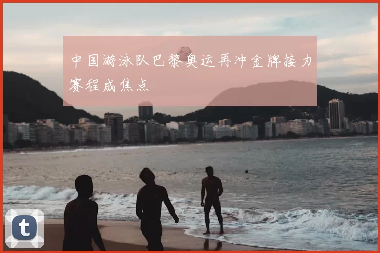 中国游泳队巴黎奥运再冲金牌接力赛程成焦点
