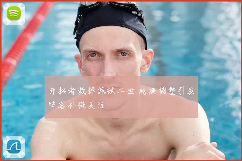 开拓者裁掉佩顿二世 轮换调整引发阵容补强关注