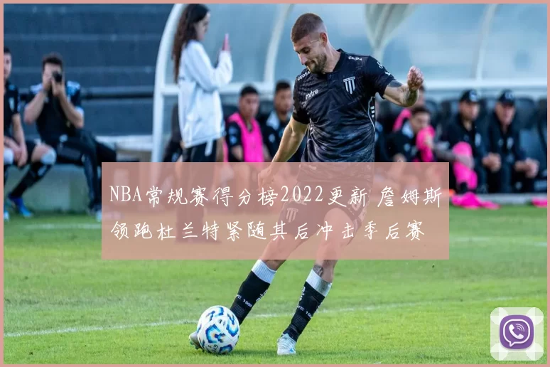 NBA常规赛得分榜2022更新 詹姆斯领跑杜兰特紧随其后冲击季后赛
