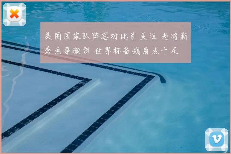 美国国家队阵容对比引关注 老将新秀竞争激烈 世界杯备战看点十足
