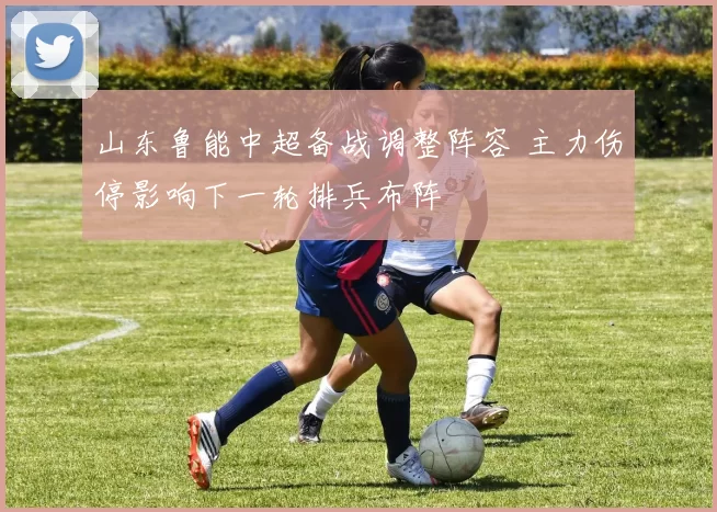 山东鲁能中超备战调整阵容 主力伤停影响下一轮排兵布阵