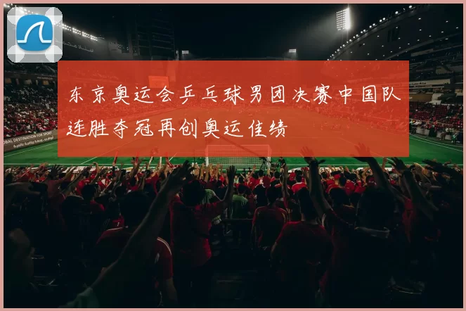 东京奥运会乒乓球男团决赛中国队连胜夺冠再创奥运佳绩