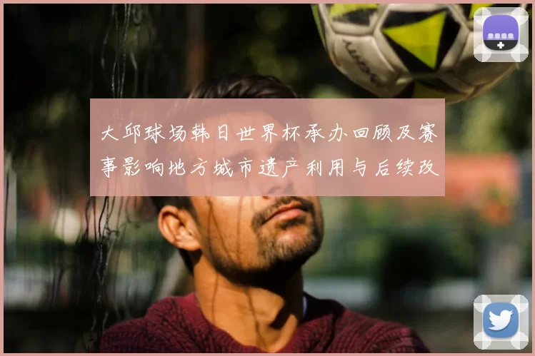 大邱球场韩日世界杯承办回顾及赛事影响地方城市遗产利用与后续改造