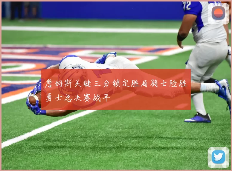 詹姆斯关键三分锁定胜局骑士险胜勇士总决赛战平