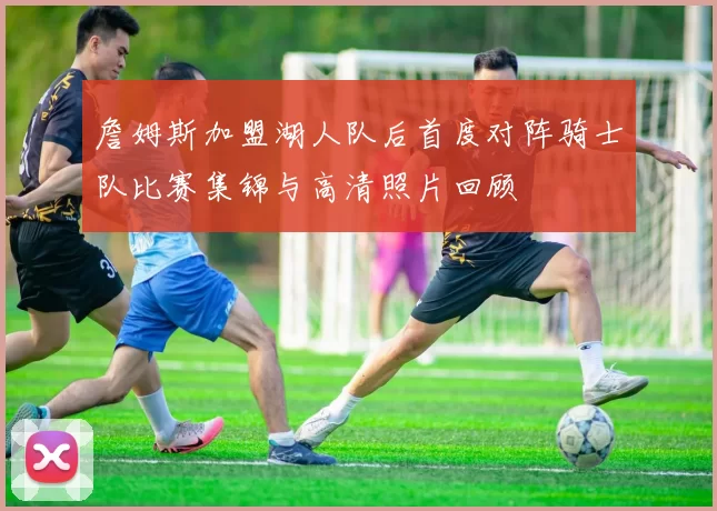 詹姆斯加盟湖人队后首度对阵骑士队比赛集锦与高清照片回顾
