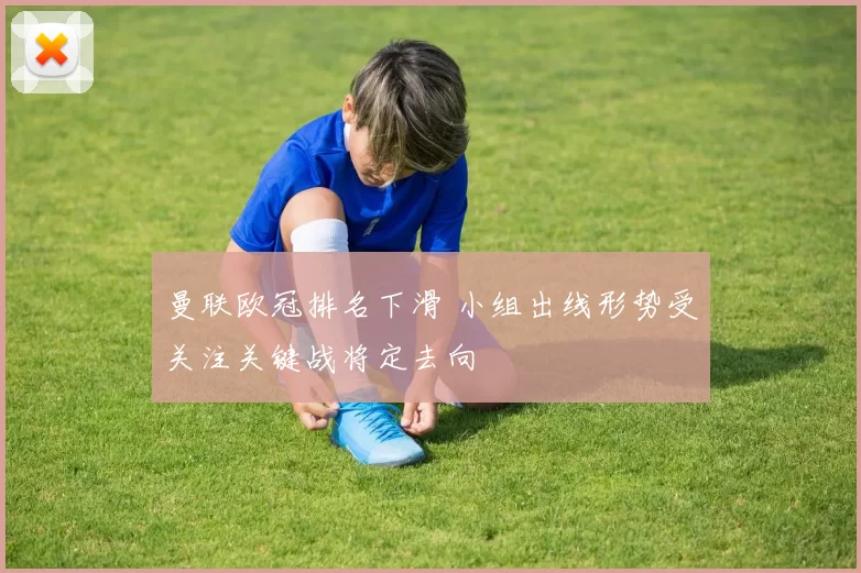 曼联欧冠排名下滑 小组出线形势受关注关键战将定去向