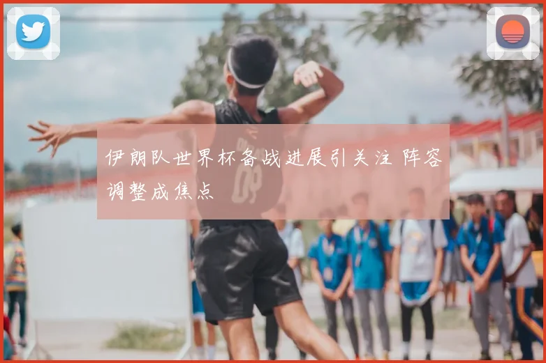 伊朗队世界杯备战进展引关注 阵容调整成焦点