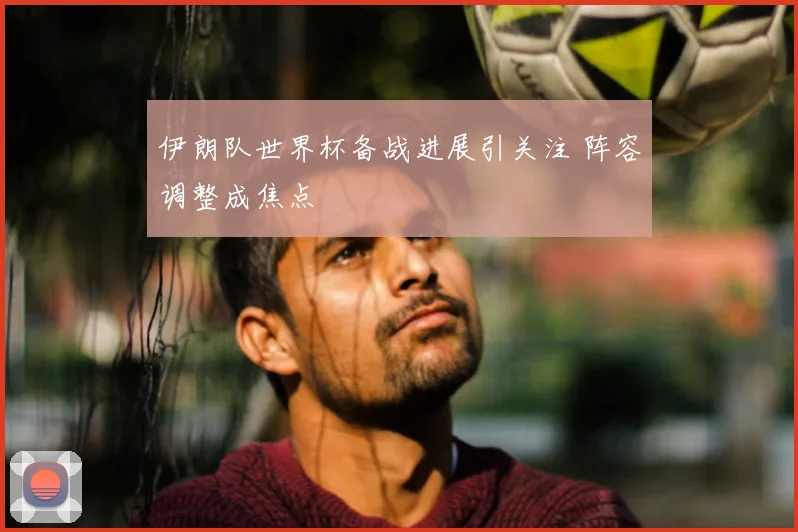 伊朗队世界杯备战进展引关注 阵容调整成焦点