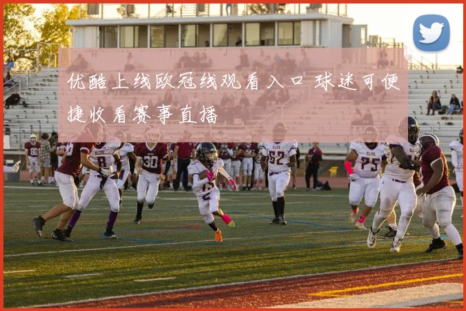 优酷上线欧冠线观看入口 球迷可便捷收看赛事直播